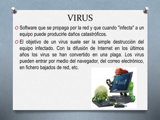 VIRUS
O Software que se propaga por la red y que cuando "infecta" a un
equipo puede producirle daños catastróficos.
O El objetivo de un virus suele ser la simple destrucción del
equipo infectado. Con la difusión de Internet en los últimos
años los virus se han convertido en una plaga. Los virus
pueden entrar por medio del navegador, del correo electrónico,
en fichero bajados de red, etc.
 
