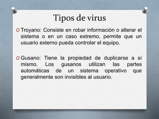 Tipos de virus
O Troyano: Consiste en robar información o alterar el
sistema o en un caso extremo, permite que un
usuario externo pueda controlar el equipo.
O Gusano: Tiene la propiedad de duplicarse a sí
mismo. Los gusanos utilizan las partes
automáticas de un sistema operativo que
generalmente son invisibles al usuario.
 
