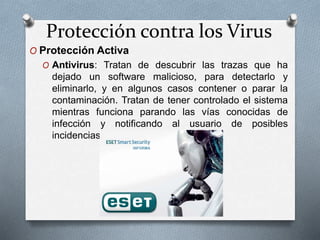 Protección contra los Virus
O Protección Activa
O Antivirus: Tratan de descubrir las trazas que ha
dejado un software malicioso, para detectarlo y
eliminarlo, y en algunos casos contener o parar la
contaminación. Tratan de tener controlado el sistema
mientras funciona parando las vías conocidas de
infección y notificando al usuario de posibles
incidencias de seguridad.
 