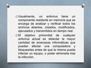 O Usualmente, un antivirus tiene un
componente residente en memoria que se
encarga de analizar y verificar todos los
archivos abiertos, creados, modificados,
ejecutados y transmitidos en tiempo real.
O El objetivo primordial de cualquier
antivirus actual es detectar la mayor
cantidad de amenazas informáticas que
puedan afectar una computadora y
bloquearlas antes de que la misma pueda
infectar un equipo, o poder eliminarla tras
la infección.
 