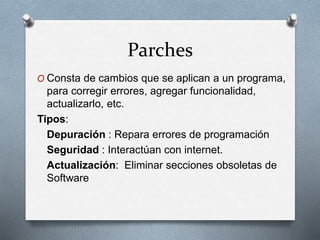 Parches
O Consta de cambios que se aplican a un programa,
para corregir errores, agregar funcionalidad,
actualizarlo, etc.
Tipos:
Depuración : Repara errores de programación
Seguridad : Interactúan con internet.
Actualización: Eliminar secciones obsoletas de
Software
 