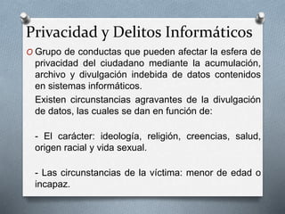 Privacidad y Delitos Informáticos
O Grupo de conductas que pueden afectar la esfera de
privacidad del ciudadano mediante la acumulación,
archivo y divulgación indebida de datos contenidos
en sistemas informáticos.
Existen circunstancias agravantes de la divulgación
de datos, las cuales se dan en función de:
- El carácter: ideología, religión, creencias, salud,
origen racial y vida sexual.
- Las circunstancias de la víctima: menor de edad o
incapaz.
 
