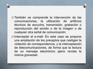 O También se comprende la intervención de las
comunicaciones, la utilización de artificios
técnicos de escucha, transmisión, grabación o
reproducción del sonido o de la imagen o de
cualquier otra señal de comunicación.
O Interceptar el e-mail: En este caso se propone
una ampliación de los preceptos que castigan la
violación de correspondencia, y la interceptación
de telecomunicaciones, de forma que la lectura
de un mensaje electrónico ajeno revista la
misma gravedad.
 