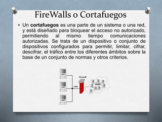 FireWalls o Cortafuegos
 Un cortafuegos es una parte de un sistema o una red,
y está diseñado para bloquear el acceso no autorizado,
permitiendo al mismo tiempo comunicaciones
autorizadas. Se trata de un dispositivo o conjunto de
dispositivos configurados para permitir, limitar, cifrar,
descifrar, el tráfico entre los diferentes ámbitos sobre la
base de un conjunto de normas y otros criterios.
 