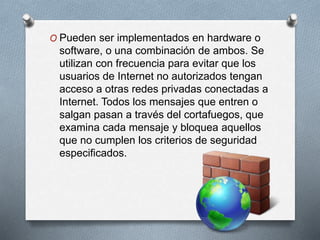 O Pueden ser implementados en hardware o
software, o una combinación de ambos. Se
utilizan con frecuencia para evitar que los
usuarios de Internet no autorizados tengan
acceso a otras redes privadas conectadas a
Internet. Todos los mensajes que entren o
salgan pasan a través del cortafuegos, que
examina cada mensaje y bloquea aquellos
que no cumplen los criterios de seguridad
especificados.
 