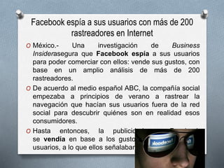Facebook espía a sus usuarios con más de 200
rastreadores en Internet
O México.- Una investigación de Business
Insiderasegura que Facebook espía a sus usuarios
para poder comerciar con ellos: vende sus gustos, con
base en un amplio análisis de más de 200
rastreadores.
O De acuerdo al medio español ABC, la compañía social
empezaba a principios de verano a rastrear la
navegación que hacían sus usuarios fuera de la red
social para descubrir quiénes son en realidad esos
consumidores.
O Hasta entonces, la publicidad en Facebook
se vendía en base a los gustos declarados de los
usuarios, a lo que ellos señalaban que les gustaba.
 