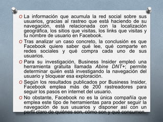 O La información que acumula la red social sobre sus
usuarios, gracias al rastreo que está haciendo de su
navegación, está relacionada con la localización
geográfica, los sitios que visitas, los links que visitas y
tu nombre de usuario en Facebook.
O Tras analizar un caso concreto, la conclusión es que
Facebook quiere saber qué lee, qué comparte en
redes sociales y qué compra cada uno de sus
usuarios.
O Para su investigación, Business Insider empleó una
herramienta gratuita llamada Abine DNT+; permite
determinar quién está investigando la navegación del
usuario y bloquear esa exploración.
O Según los resultados publicados por Business Insider,
Facebook emplea más de 200 rastreadores para
seguir los pasos en internet del usuario.
O No obstante, Facebook no es la única compañía que
emplea este tipo de herramientas para poder seguir la
navegación de sus usuarios y disponer así con un
perfil claro de quiénes son, cómo son y qué consumen.
 