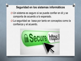 Seguridad en los sistemas informáticos
O Un sistema es seguro si se puede confiar en él y se
comporta de acuerdo a lo esperado.
O La seguridad se basa por tanto en conceptos como la
confianza y el acuerdo.
 