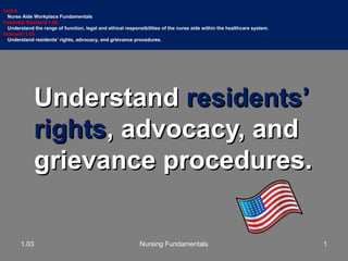UnderstandUnderstand residents’residents’
rightsrights, advocacy, and, advocacy, and
grievance procedures.grievance procedures.
Unit A
Nurse Aide Workplace Fundamentals
Essential Standard 1.00
Understand the range of function, legal and ethical responsibilities of the nurse aide within the healthcare system.
Indicator 1.03
Understand residents’ rights, advocacy, and grievance procedures.
11.03 Nursing Fundamentals
 