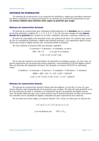 Aritmética binaria.sxw Luis González. Departamento de Tecnología
SISTEMAS DE NUMERACIÓN
Un sistema de numeración es un conjunto de símbolos y reglas que permiten represen-
tar datos numéricos. La norma principal en un sistema de numeración posicional es que
un mismo símbolo tiene distinto valor según la posición que ocupe.
Sistema de numeración decimal:
El sistema de numeración que utilizamos habitualmente es el decimal, que se compo-
ne de diez símbolos o dígitos (0, 1, 2, 3, 4, 5, 6, 7, 8 y 9) a los que otorga un valordepen-
diendo de la posición que ocupen en la cifra: unidades, decenas, centenas, millares, etc.
El valor de cada dígito está asociado al de una potencia de base 10, número que coinci-
de con la cantidad de símbolos o dígitos del sistema decimal, y un exponente igual a la po-
sición que ocupa el dígito menos uno, contando desde la derecha.
En este sistema el número 528, por ejemplo, significa:
5 centenas + 2 decenas + 8 unidades, es decir:
500 + 20 + 8 o, lo que es lo mismo,
5⋅10
2
2⋅10
1
8⋅10
0
=528
En el caso de números con decimales, la situación es análoga aunque, en este caso, al-
gunos exponentes de las potencias serán negativos, concretamente el de los dígitos coloca-
dos a la derecha del separador decimal. Por ejemplo, el número 8245,97 se calcularía
como:
8 millares + 2 centenas + 4 decenas + 5 unidades + 9 décimos + 7 céntimos
8000 + 200 + 40 + 5 + 0,9 + 0,07 = 8245,97
8⋅10
3
2⋅10
2
4⋅10
1
5⋅10
0
9⋅10
−1
7⋅10
−2
=8245,97
Sistema de numeración binario.
El sistema de numeración binario utiliza sólo dos dígitos, el cero (0) y el uno (1), que
tienen distinto valor dependiendo de la posición que ocupen. El valor de cada posición es el
de una potencia de base 2, elevada a un exponente igual a la posición del dígito menos
uno. Se puede observar que, tal y como ocurría con el sistema decimal, la base de la poten-
cia coincide con la cantidad de dígitos utilizados (2) para representar los números.
De acuerdo con estas reglas, el número binario 1011 tiene un valor que se calcula así:
1⋅2
3
0⋅2
2
1⋅2
1
1⋅2
0
=8021=11
y lo escribimos así: 10112=1110
Edición: 28 de septiembre de 2004 Página 1 de 11
 