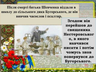 Після смерті батька Шевченка віддали в
школу до сільського дяка Бугорського, де він
вивчив часослов і псалтир.
Після смерті батька Шевченка віддали в
школу до сільського дяка Бугорського, де він
вивчив часослов і псалтир.
Згодом він
перейшов до
священика
Нестеровськог
о, в якого
навчився
писати і потім
чомусь знов
повернувся до
Бугорського.
Згодом він
перейшов до
священика
Нестеровськог
о, в якого
навчився
писати і потім
чомусь знов
повернувся до
Бугорського.
 
