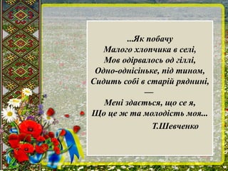 ...Як побачу
Малого хлопчика в селі,
Мов одірвалось од гіллі,
Одно-однісіньке, під тином,
Сидить собі в старій ряднині,
—
Мені здається, що се я,
Що це ж та молодість моя...
Т.Шевченко
...Як побачу
Малого хлопчика в селі,
Мов одірвалось од гіллі,
Одно-однісіньке, під тином,
Сидить собі в старій ряднині,
—
Мені здається, що се я,
Що це ж та молодість моя...
Т.Шевченко
 