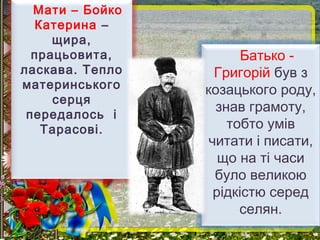 Мати – Бойко
Катерина –
щира,
працьовита,
ласкава. Тепло
материнського
серця
передалось і
Тарасові.
Батько -
Григорій був з
козацького роду,
знав грамоту,
тобто умів
читати і писати,
що на ті часи
було великою
рідкістю серед
селян.
 