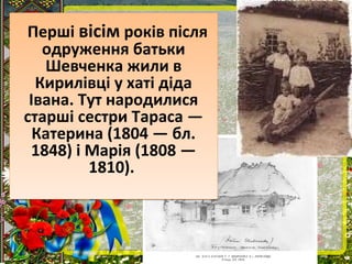 Перші вісім років після
одруження батьки
Шевченка жили в
Кирилівці у хаті діда
Івана. Тут народилися
старші сестри Тараса —
Катерина (1804 — бл.
1848) і Марія (1808 —
1810).
Перші вісім років після
одруження батьки
Шевченка жили в
Кирилівці у хаті діда
Івана. Тут народилися
старші сестри Тараса —
Катерина (1804 — бл.
1848) і Марія (1808 —
1810).
 