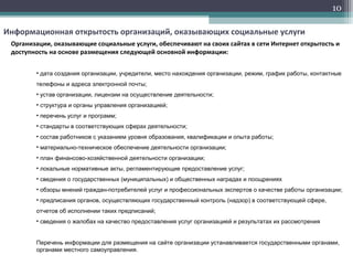 10
Информационная открытость организаций, оказывающих социальные услуги
Организации, оказывающие социальные услуги, обеспечивают на своих сайтах в сети Интернет открытость и
доступность на основе размещения следующей основной информации:
• дата создания организации, учредители, место нахождения организации, режим, график работы, контактные
телефоны и адреса электронной почты;
• устав организации, лицензии на осуществление деятельности;
• структура и органы управления организацией;
• перечень услуг и программ;
• стандарты в соответствующих сферах деятельности;
• состав работников с указанием уровня образования, квалификации и опыта работы;
• материально-техническое обеспечение деятельности организации;
• план финансово-хозяйственной деятельности организации;
• локальные нормативные акты, регламентирующие предоставление услуг;
• сведения о государственных (муниципальных) и общественных наградах и поощрениях
• обзоры мнений граждан-потребителей услуг и профессиональных экспертов о качестве работы организации;
• предписания органов, осуществляющих государственный контроль (надзор) в соответствующей сфере,
отчетов об исполнении таких предписаний;
• сведения о жалобах на качество предоставления услуг организацией и результатах их рассмотрения
Перечень информации для размещения на сайте организации устанавливается государственными органами,
органами местного самоуправления.
 