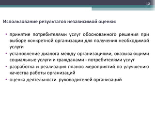 Использование результатов независимой оценки:
• принятие потребителями услуг обоснованного решения при
выборе конкретной организации для получения необходимой
услуги
• установление диалога между организациями, оказывающими
социальные услуги и гражданами - потребителями услуг
• разработка и реализация планов мероприятий по улучшению
качества работы организаций
• оценка деятельности руководителей организаций
12
 