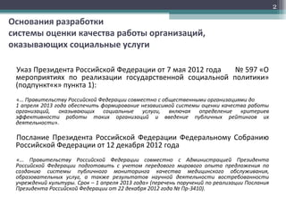 Основания разработки
системы оценки качества работы организаций,
оказывающих социальные услуги
Указ Президента Российской Федерации от 7 мая 2012 года № 597 «О
мероприятиях по реализации государственной социальной политики»
(подпункт«к» пункта 1):
«… Правительству Российской Федерации совместно с общественными организациями до
1 апреля 2013 года обеспечить формирование независимой системы оценки качества работы
организаций, оказывающих социальные услуги, включая определение критериев
эффективности работы таких организаций и введение публичных рейтингов их
деятельности».
Послание Президента Российской Федерации Федеральному Собранию
Российской Федерации от 12 декабря 2012 года
«... Правительству Российской Федерации совместно с Администрацией Президента
Российской Федерации подготовить с учетом передового мирового опыта предложения по
созданию системы публичного мониторинга качества медицинского обслуживания,
образовательных услуг, а также результатов научной деятельности востребованности
учреждений культуры. Срок – 1 апреля 2013 года» (перечень поручений по реализации Послания
Президента Российской Федерации от 22 декабря 2012 года № Пр-3410).
2
 