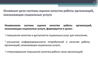 Основные цели системы оценки качества работы организаций,
оказывающих социальные услуги
Независимая система оценки качества работы организаций,
оказывающих социальные услуги, формируется в целях :
повышения качества и доступности социальных услуг для населения,
улучшения информированности потребителей о качестве работы
организаций, оказывающих социальные услуги,
стимулирования повышения качества работы таких организаций.
3
 