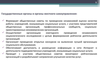9
Государственные органы и органы местного самоуправления:
 Формируют общественные советы по проведению независимой оценки качества
работы учреждений, оказывающих социальные услуги, с участием представителей
общественных организаций, профессиональных сообществ, социально-
ориентированных некоммерческих организаций.
 Осуществляют организацию ежегодного проведения независимого
социологического исследования с целью формирования рейтингов деятельности
организаций.
 Организуют проведение открытых конкурсов на выявление лучшей организации
социального обслуживания.
 Обеспечивают доступность и размещение информации в сети Интернет о
деятельности подведомственных учреждений, оказывающих социальные услуги.
 Проводят с участием общественных советов мониторинг рейтингования
организаций и разрабатывают направления улучшения качества услуг.
 