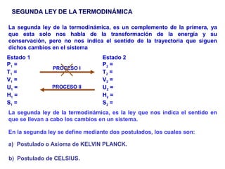 SEGUNDA LEY DE LA TERMODINÁMICA
La segunda ley de la termodinámica, es un complemento de la primera, ya
que esta solo nos habla de la transformación de la energía y su
conservación, pero no nos indica el sentido de la trayectoria que siguen
dichos cambios en el sistema
La segunda ley de la termodinámica, es la ley que nos indica el sentido en
que se llevan a cabo los cambios en un sistema.
Estado 1
P1 =
T1 =
V1 =
U1 =
H1 =
S1 =
Estado 2
P2 =
T2 =
V2 =
U2 =
H2 =
S2 =
PROCESO I
PROCESO II
En la segunda ley se define mediante dos postulados, los cuales son:
a) Postulado o Axioma de KELVIN PLANCK.
b) Postulado de CELSIUS.
 