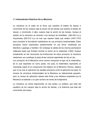 1.1 Antecedentes Históricos De La Mecánica
La mecánica es la parte de la física que estudian el estado de reposo o
movimiento de los cuerpos bajo la acción de las fuerzas que estudia el estado de
reposo o movimiento d ellos cuerpos bajo la acción de las fuerzas. Aunque el
estudio de la mecánica se remonta a los tiempos de Aristóteles (384-322 a.c) y
Arquímedes (287-212 a.c) se tuvo que esperar hasta que newton (1647-1727)
para encontrar la formulación satisfactoria de sus principios fundamentales. Estos
principios fueron expresados posteriormente en una forma modificada por
Alembert, Lagrange y Hamilton. Sin embargo la validez de los mismos permaneció
inalterada hasta que Einstein formuló su teoría de la relatividad (1905). Aunque
actualmente se han reconocido las limitaciones de estos principios, la mecánica
newtoriana aun constituye la base de las ciencias ingenieriles de hoy en día.
Los principios de la Mecánica como ciencia incorporan el rigor de la matemática,
de la cual dependen en sumo grado. Así pues, la matemática representa un
importante papel en la consecución del objetivo de la Mecánica Técnica, objetivo
que no es sino la aplicación de aquellos principios como la aplicación de estos. El
número de principios fundamentales de la Mecánica es relativamente pequeño,
pero su campo de aplicación rebasa todo límite y los métodos empleados por la
Mecánica se extiende a un gran número de ramas de la Ingeniería.
La mecánica se divide lógicamente en dos partes: La estática, que trata del
equilibrio de los cuerpos bajo la acción de fuerzas, y la dinámica que trata del
movimiento del cuerpo.
 