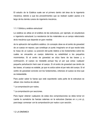 El estudio de la Estática suele ser el primero dentro del área de la ingeniería
mecánica, debido a que los procedimientos que se realizan suelen usarse a lo
largo de los demás cursos de ingeniería mecánica.
1.1.1 Sólidos y análisis estructural
La estática se utiliza en el análisis de las estructuras, por ejemplo, en arquitectura
e ingeniería estructural. La resistencia de los materiales es un campo relacionado
de la mecánica que depende en gran medida
de la aplicación del equilibrio estático. Un concepto clave es el centro de gravedad
de un cuerpo en reposo, que constituye un punto imaginario en el que reside toda
la masa de un cuerpo. La posición del punto relativo a los fundamentos sobre los
cuales se encuentra un cuerpo determina su estabilidad a los pequeños
movimientos. Si el centro de gravedad se sitúa fuera de las bases y, a
continuación, el cuerpo es inestable porque hay un par que actúa: cualquier
pequeña perturbación hará caer al cuerpo. Si el centro de gravedad cae dentro de
las bases, el cuerpo es estable, ya que no actúa sobre el par neto del cuerpo. Si el
centro de gravedad coincide con los fundamentos, entonces el cuerpo se dice que
es metaestable.
Para poder saber la fuerza que está soportando cada parte de la estructura se
utilizan dos medios de cálculo:
* La comprobación por nudos.
* La comprobación por secciones.
Para lograr obtener cualquiera de estas dos comprobaciones se debe tomar en
cuenta la sumatoria de fuerzas externas en la estructura (fuerzas en x y en y),
para luego comenzar con la comprobación por nudos o por sección.
1.2 LA DINÁMICA
 