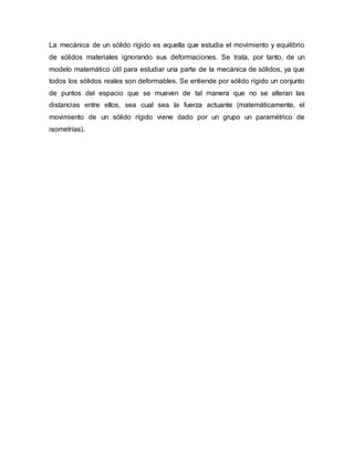 La mecánica de un sólido rígido es aquella que estudia el movimiento y equilibrio
de sólidos materiales ignorando sus deformaciones. Se trata, por tanto, de un
modelo matemático útil para estudiar una parte de la mecánica de sólidos, ya que
todos los sólidos reales son deformables. Se entiende por sólido rígido un conjunto
de puntos del espacio que se mueven de tal manera que no se alteran las
distancias entre ellos, sea cual sea la fuerza actuante (matemáticamente, el
movimiento de un sólido rígido viene dado por un grupo un paramétrico de
isometrías).
 