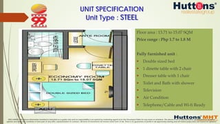 DISCLAIMER: The above information furnished is intended as a guide only and no responsibility is accepted by marketing agents &/or the Developer/Seller for any errors or omissions. The above is not a representation, guaranteed or qualified
opinion and does not constitute or form part of any offer, representation or contract. All forms of investment do involve some form of risk. There is no guarantee of profits in all opportunity sharing and all market projections are based on opinions.
UNIT SPECIFICATION
Unit Type : STEEL
Floor area : 13.71 to 15.07 SQM
Price range : Php 1.7 to 1.8 M
Fully furnished unit :
§  Double sized bed
§  1 dinette table with 2 chair
§  Dresser table with 1 chair
§  Toilet and Bath with shower
§  Television
§  Air Condition
§  Telephone/Cable and Wi-fi Ready
 