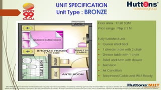 DISCLAIMER: The above information furnished is intended as a guide only and no responsibility is accepted by marketing agents &/or the Developer/Seller for any errors or omissions. The above is not a representation, guaranteed or qualified
opinion and does not constitute or form part of any offer, representation or contract. All forms of investment do involve some form of risk. There is no guarantee of profits in all opportunity sharing and all market projections are based on opinions.
UNIT SPECIFICATION
Unit Type : BRONZE
Floor area : 17.20 SQM
Price range : Php 2.1 M
Fully furnished unit :
§  Queen sized bed
§  1 dinette table with 2 chair
§  Dresser table with 1 chair
§  Toilet and Bath with shower
§  Television
§  Air Condition
§  Telephone/Cable and Wi-fi Ready
 