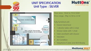 DISCLAIMER: The above information furnished is intended as a guide only and no responsibility is accepted by marketing agents &/or the Developer/Seller for any errors or omissions. The above is not a representation, guaranteed or qualified
opinion and does not constitute or form part of any offer, representation or contract. All forms of investment do involve some form of risk. There is no guarantee of profits in all opportunity sharing and all market projections are based on opinions.
Floor area : 18.64 to 19.53 SQM
Price range : Php 2.2 M to 2.4 M
Fully furnished unit :
§  Queen sized bed
§  1 dinette table with 2 chair
§  Dresser table with 1 chair
§  Toilet and Bath with shower
§  Television
§  Air Condition
§  Telephone/Cable and Wi-fi Ready
UNIT SPECIFICATION
Unit Type : SILVER
 