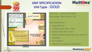 DISCLAIMER: The above information furnished is intended as a guide only and no responsibility is accepted by marketing agents &/or the Developer/Seller for any errors or omissions. The above is not a representation, guaranteed or qualified
opinion and does not constitute or form part of any offer, representation or contract. All forms of investment do involve some form of risk. There is no guarantee of profits in all opportunity sharing and all market projections are based on opinions.
Floor area : 20.69 to 22.10 SQM
Price range : Php 2.5 M to 2.7 M
Fully furnished unit :
§  King sized bed
§  1 dinette table with 2 chair
§  Dresser table with 1 chair
§  Toilet and Bath with shower and bath tub
§  Television
§  Air Condition
§  Telephone/Cable and Wi-fi Ready
UNIT SPECIFICATION
Unit Type : GOLD
 