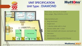DISCLAIMER: The above information furnished is intended as a guide only and no responsibility is accepted by marketing agents &/or the Developer/Seller for any errors or omissions. The above is not a representation, guaranteed or qualified
opinion and does not constitute or form part of any offer, representation or contract. All forms of investment do involve some form of risk. There is no guarantee of profits in all opportunity sharing and all market projections are based on opinions.
Floor area : 24.73 to 31.23 SQM
Price range : Php 3.09 M to 3.9 M
Fully furnished unit :
§  King sized bed
§  Single bed
§  1 dinette table with 4 chair
§  Dresser table with 1 chair
§  Toilet and Bath with shower and bath tub
§  Television
§  Air Condition
§  Telephone/Cable and Wi-fi Ready
UNIT SPECIFICATION
Unit Type : DIAMOND
 