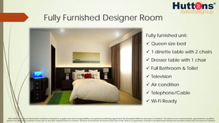 DISCLAIMER: The above information furnished is intended as a guide only and no responsibility is accepted by marketing agents &/or the Developer/Seller for any errors or omissions. The above is not a representation, guaranteed or qualified
opinion and does not constitute or form part of any offer, representation or contract. All forms of investment do involve some form of risk. There is no guarantee of profits in all opportunity sharing and all market projections are based on opinions.
Fully Furnished Designer Room
Fully furnished unit:
ü  Queen size bed
ü  1 dinette table with 2 chairs
ü  Dresser table with 1 chair
ü  Full Bathroom & Toilet
ü  Television
ü  Air condition
ü  Telephone/Cable
ü  Wi-Fi Ready
 