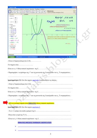 3
- Είναι η f παραγωγίσιμη στο (1,0);………………..
-Το σημείο είναι ……………………..
-Είναι το x 0=1 θέση τοπικού ακρότατου της f;……………………………………………………
- Παρατηρήστε το πρόσημο της f΄ και τη μονοτονία της f εκατέρωθεν του xο. Τι συμπεραίνετε ;
…………………………………………………………………………………………………………
Δραστηριότητα 3.2: Στο ίδιο αρχείο ακρότατα 2,ακολουθήστε τις οδηγίες .
- Είναι η f παραγωγίσιμη στο (1,0);………………………………………………………………….
-Το σημείο είναι ………………………………………………………………………………………
-Είναι το x 0=1 θέση τοπικού ακρότατου της f;……………………………………………………
- Παρατηρήστε το πρόσημο της f΄ και τη μονοτονία της f εκατέρωθεν του xο. Τι συμπεραίνετε ;
…………………………………………………………………………………………………………
ΑΡΑ τα γωνιακά σημεία είναι ΠΙΘΑΝΕΣ θέσεις τοπικών ακρότατων.
Δραστηριότητα 3.3: Στο ίδιο αρχείο ακρότατα 2,
-Το x=-1 ανήκει στο πεδίο ορισμού της f;……………………………………………………….
-Ποια είναι η τιμή της f΄(-1);……………………………………………………………………….
-Είναι το x 0=1 θέση τοπικού ακρότατου της f;……………………………………………………
ΠΙΘΑΝΕΣ ΘΕΣΕΙΣ ΤΟΠΙΚΩΝ ΑΚΡΟΤΑΤΩΝ
 ....................................................................................................................................
 ....................................................................................................................................
 