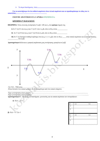 4
Τ.Ε2
Τ.Μ2
Τ.Ε3
Τ.Μ1
Τ.Ε1
 Tα άκρα διαστήματος όταν........................................................................................
Για να καταλήξουμε ότι ένα πιθανό ακρότατο είναι τελικά ακρότατο και να προσδιορίσουμε το είδος του τι
απαιτείται;……………………………………………….
ΕΧΟΥΜΕ ΑΠΑΝΤΗΣΕΙ ΣΤΑ 2 ΑΡΧΙΚΑ ΕΡΩΤΗΜΑΤΑ;
ΚΡΙΤΗΡΙΟ 1ης
ΠΑΡΑΓΩΓΟΥ
ΘΕΩΡΗΜΑ: Έστω συνεxής συνάρτηση f: (α,β) R και xο ένα κρίσιμο σημείο της .
i) Αν f ΄(x)>0 στο (α,xo) και f ΄(x)<0 στο ( xο,β), τότε το f(xo) είναι ____________
ii) Αν f ΄(x)<0 στο (α,xo) και f ΄(x)>0 στο (xo,β), τότε το f(xo) είναι ____________
iii) Aν f ΄(x) διατηρεί σταθερό πρόσημο στο (α,xo)  ( xο,β), τότε το f(xo) ____ είναι τοπικό ακρότατο και η f είναι γνησίως
____________ στο (α,β).
Δραστηριότητα 4:Δίνεται η γραφική παράσταση μιας συνάρτησης ορισμένη σε [α,β]
-Τα Τ.Ε1, ΤΜ3,είναι…………………………………………………………………
-Είναι δυνατόν ένα τοπικό μέγιστο να είναι μικρότερο από ένα τοπικό ελάχιστο;
………………………………………………………………………………………..
-Έχει η συνάρτηση ολικό μέγιστο; ………………………………………………………………………..........................
-Έχει η συνάρτηση ολικό ελάχιστο; …………….………………………………………………………………….............
Δραστηριότητα 5 : Να βρείτε τα διαστήματα μονοτονίας και τα τοπικά ακρότατα των συναρτήσεων:
α) f(x)= 2x+1
β) f(x)= x2
+2x1
x ∞ +∞
f ΄
f
x ∞ +∞
f ΄
f
Τ.Μ3
χ
χ
y
y
 