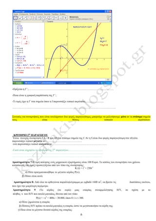 6
-Ορίζεται η f΄΄;……………………………………………………………………………………..
-Ποια είναι η γραφική παράσταση της f΄΄;
-Τι τιμές έχει η f΄΄στα σημεία όπου η f παρουσιάζει τοπικό ακρότατο;............................
………………………………………………………………………………………………………..
Συνεπώς για συναρτήσεις που είναι τουλάχιστον δυο φορές παραγωγίσιμες μπορούμε να μελετήσουμε μόνο αν τα στάσιμα σημεία
τους είναι θέσεις τοπικών ακρότατων.
ΚΡΙΤΗΡΙΟ 2ης
ΠΑΡΑΓΩΓΟΥ
΄Εστω συνεχής συνάρτηση f:Α->R και x0 ένα στάσιμο σημείο της f. Αν η f είναι δυο φορές παραγωγίσιμη στο x0,τότε
παρουσιάζει τοπικό μέγιστο αν……………………………………
ενώ παρουσιάζει τοπικό ελάχιστο αν………………………………………………………
-Γιατί είναι εύχρηστο το κριτήριο της 2ης
παραγώγου;…………………………………
…………………………………………………………………………………………..
………………………………………………………………………………………….
Δραστηριότητα 7:Η τιμή πώλησης ενός μηχανικού εξαρτήματος είναι 100 Ευρώ. Το κόστος του συναρτήσει του χρόνου
κατασκευής (σε ώρες) προσεγγίζεται από τον τύπο της συνάρτησης:
Κ (t) = t2
+ 250t-1
α) Πότε πραγματοποιήθηκε το μέγιστο κέρδος Ρ(x);
β) Πόσο είναι αυτό;
Δραστηριότητα 8: Από όλα τα ορθογώνια παραλληλόγραμμα με εμβαδό 1600 m2
, να βρείτε τις διαστάσεις εκείνου,
που έχει την μικρότερη περίμετρο.
Δραστηριότητα 9 :To κέρδος (σε ευρώ) μιας εταιρίας συναρμολόγησης Η/Υ, σε σχέση με το
πλήθος x των Η/Υ που πουλά μηνιαίως, δίνεται από τον τύπο:
P(x) = x2
+ 400x  30.000, όπου 0  x  300.
α) Πότε ζημιώνεται η εταιρία;
β) Πόσους Η/Υ πρέπει να πουλά μηνιαίως η εταιρία, ώστε να μεγιστοποιήσει τα κέρδη της;
γ) Ποιο είναι το μέγιστο δυνατό κέρδος της εταιρίας;
 