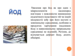 Уявлення про йод як про один з
мікроелементів насамперед
пов’язане з можливістю виникнення
ендемічного (властивого тій чи іншій
місцевості) зобу при його нестачі в
зовнішньому середовищі, особливо в
продуктах харчування (надлишок
йоду в навколишньому природньому
середовищі не відомий). Регіони, де
відчувається дефіцит йоду, досить
обширні.
 