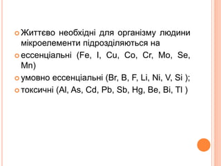  Життєво необхідні для організму людини
мікроелементи підрозділяються на
 ессенціальні (Fe, I, Cu, Co, Cr, Mo, Se,
Mn)
 умовно ессенціальні (Br, B, F, Li, Ni, V, Si );
 токсичні (Al, As, Cd, Pb, Sb, Hg, Be, Bi, Tl )
 