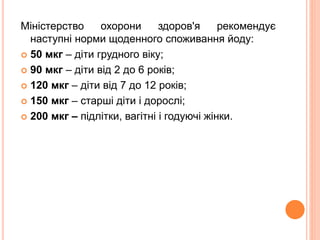 Міністерство охорони здоров'я рекомендує
наступні норми щоденного споживання йоду:
 50 мкг – діти грудного віку;
 90 мкг – діти від 2 до 6 років;
 120 мкг – діти від 7 до 12 років;
 150 мкг – старші діти і дорослі;
 200 мкг – підлітки, вагітні і годуючі жінки.
 