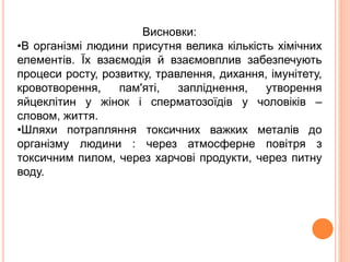 Висновки:
•В організмі людини присутня велика кількість хімічних
елементів. Їх взаємодія й взаємовплив забезпечують
процеси росту, розвитку, травлення, дихання, імунітету,
кровотворення, пам'яті, запліднення, утворення
яйцеклітин у жінок і сперматозоїдів у чоловіків –
словом, життя.
•Шляхи потрапляння токсичних важких металів до
організму людини : через атмосферне повітря з
токсичним пилом, через харчові продукти, через питну
воду.
 