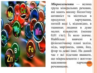 Мікроелементи — велика
група мінеральних речовин,
які мають високу біологічну
активніст та містяться в
продуктах харчування,
питній воді і, відповідно, в
тканинах людини в дуже
малих кількостях (менше
0,01 г/кг). Їх коло значне.
Найбільш вивчені в
фізіологічному плані залізо,
мідь, марганець, цинк, йод,
фтор та деякі інші. На даний
час є всі підстави вважати,
що мікроелементи є життєво
важливими харчовими
речовинами.
 