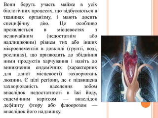 Вони беруть участь майже в усіх
біологічних процесах, що відбуваються в
тканинах організму, і мають досить
специфічну дію. Це особливо
проявляється в місцевостях з
незвичайним (недостатнім або
надлишковим) рівнем тих або інших
мікроелементів в довкіллі (грунті, воді,
рослинах), що призводить до збідніння
ними продуктів харчування і навіть до
виникнення ендемічних (характерних
для даної місцевості) захворювань
людини. Є цілі регіони, де є підвищена
захворюваність населення зобом
внаслідок недостатності в їжі йоду,
ендемічним карієсом — внаслідок
дефіциту фтору або флюорозом —
внаслідок його надлишку.
 