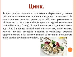 Інтерес до цього важливого для людини мікроелементу значно
зріс після встановлення причини синдрому карликовості із
сповільненням статевого розвитку в осіб, що проживають в
місцевостях з низьким вмістом цинку в грунті (переважно
країни Близького Сходу). В нормі в організмі людини міститься
від 1,5 до 3 г цинку, розподілений він в кістках, шкірі, м’язах,
волоссі. Комітет експертів Всесвітньої організації охорони
здоров’я вважає вміст цинку у волоссі об’єктивним показником
рівня обміну речовин в організмі.
 