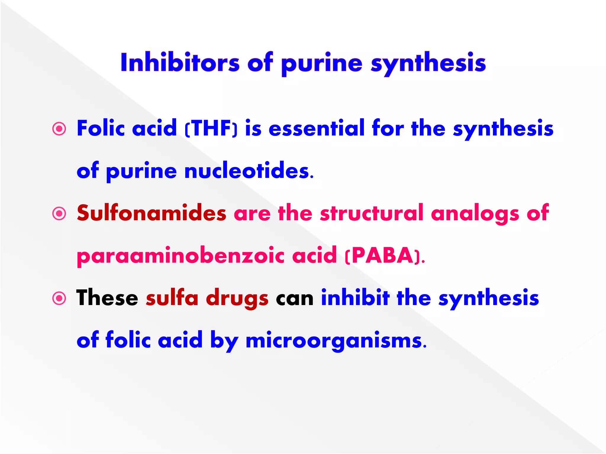  Folic acid (THF) is essential for the synthesis
of purine nucleotides.
 Sulfonamides are the structural analogs of
paraaminobenzoic acid (PABA).
 These sulfa drugs can inhibit the synthesis
of folic acid by microorganisms.
 