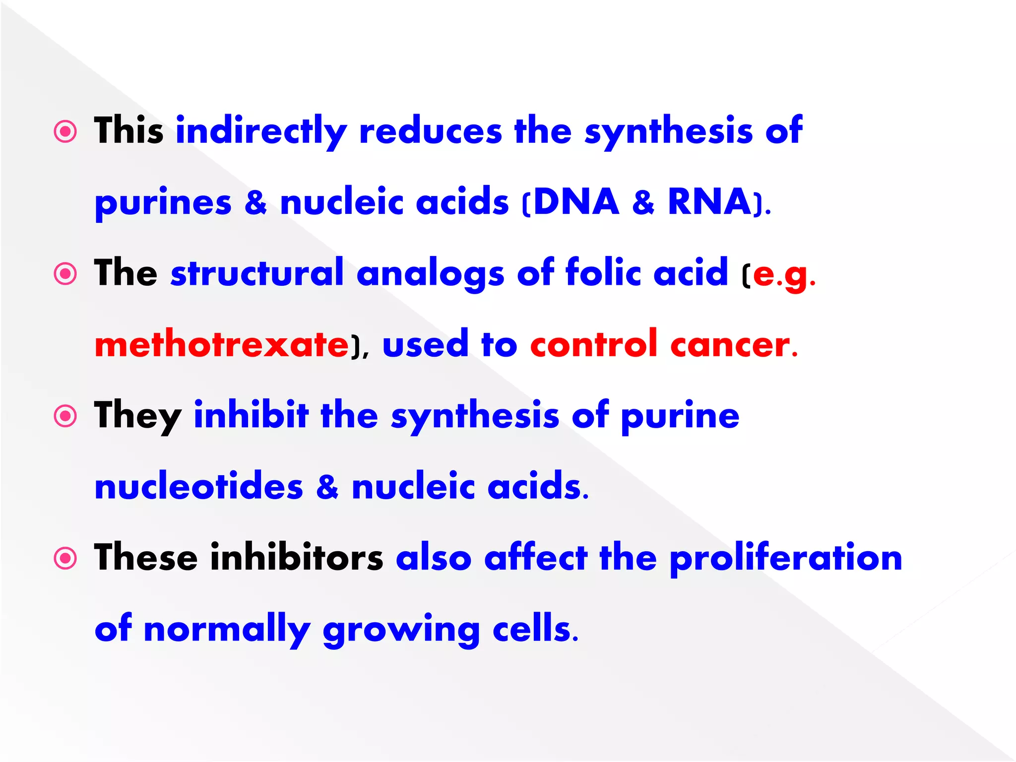  This indirectly reduces the synthesis of
purines & nucleic acids (DNA & RNA).
 The structural analogs of folic acid (e.g.
methotrexate), used to control cancer.
 They inhibit the synthesis of purine
nucleotides & nucleic acids.
 These inhibitors also affect the proliferation
of normally growing cells.
 