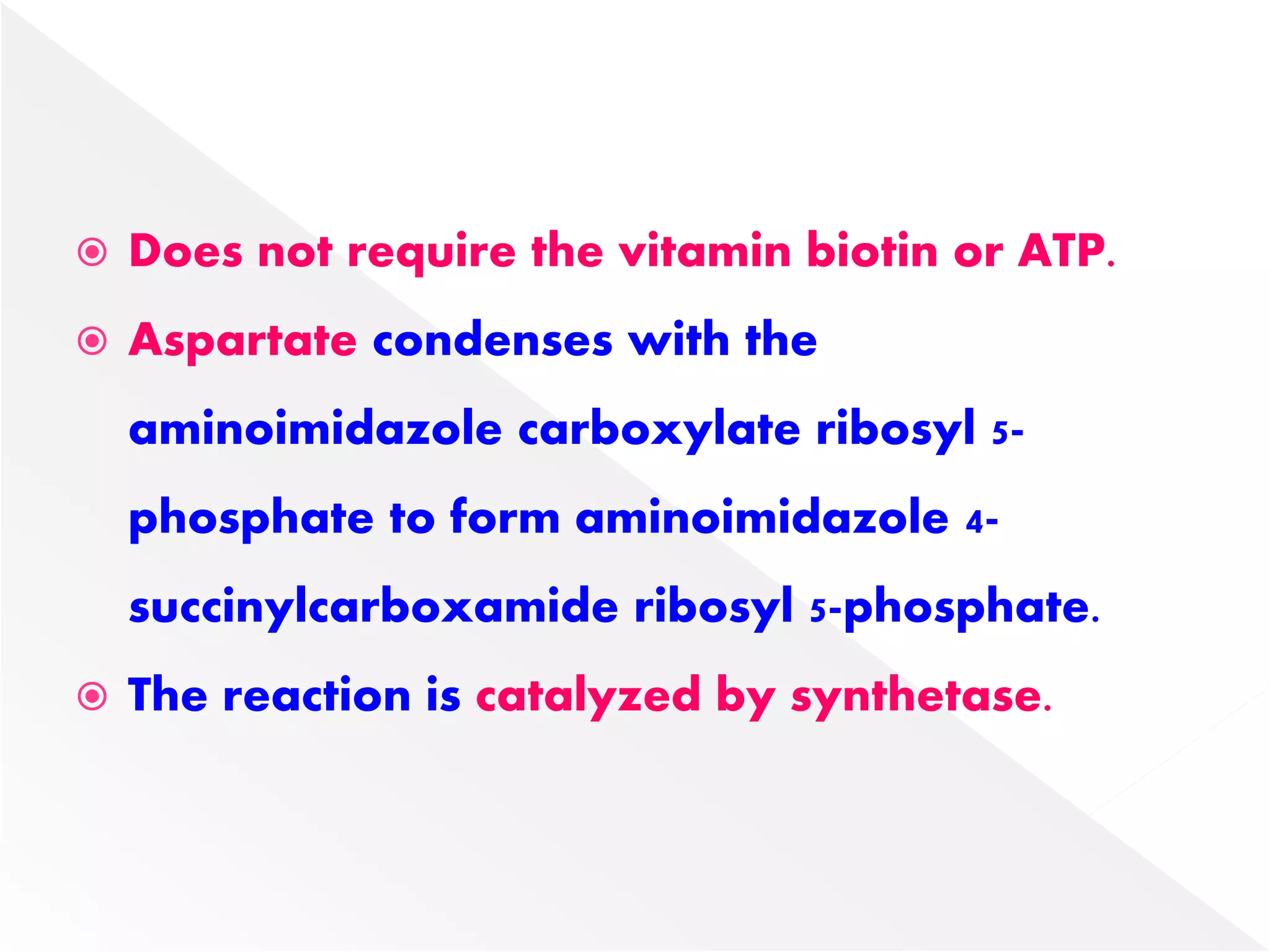  Does not require the vitamin biotin or ATP.
 Aspartate condenses with the
aminoimidazole carboxylate ribosyl 5-
phosphate to form aminoimidazole 4-
succinylcarboxamide ribosyl 5-phosphate.
 The reaction is catalyzed by synthetase.
 