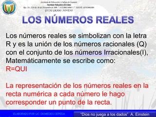 Los números reales se simbolizan con la letra
R y es la unión de los números racionales (Q)
con el conjunto de los números Irracionales(I),
Matemáticamente se escribe como:
R=QUI
La representación de los números reales en la
recta numérica a cada número le hago
corresponder un punto de la recta.
 