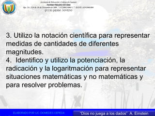 3. Utilizo la notación científica para representar
medidas de cantidades de diferentes
magnitudes.
4. Identifico y utilizo la potenciación, la
radicación y la logaritmación para representar
situaciones matemáticas y no matemáticas y
para resolver problemas.
 