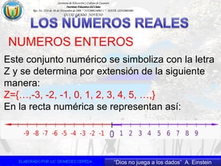 NUMEROS ENTEROS
Este conjunto numérico se simboliza con la letra
Z y se determina por extensión de la siguiente
manera:
Z={…,-3, -2, -1, 0, 1, 2, 3, 4, 5, …,}
En la recta numérica se representan así:
 