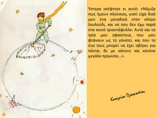 Ύστερα σκέφτηκε κι αυτό: «Νόμιζα
πως ήμουν πλούσιος, γιατί είχα δικό
μου ένα μοναδικό στον κόσμο
λουλούδι, και να που δεν έχω παρά
ένα κοινό τριαντάφυλλο. Αυτό και τα
τρία μου ηφαίστεια, που μου
φτάνουν ως το γόνατο, και που το
ένα τους μπορεί να έχει σβήσει για
πάντα, δε με κάνουν και κανένα
μεγάλο πρίγκιπα...».
 